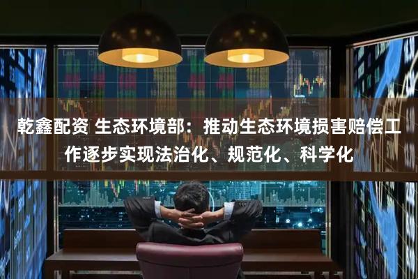 乾鑫配资 生态环境部：推动生态环境损害赔偿工作逐步实现法治化、规范化、科学化