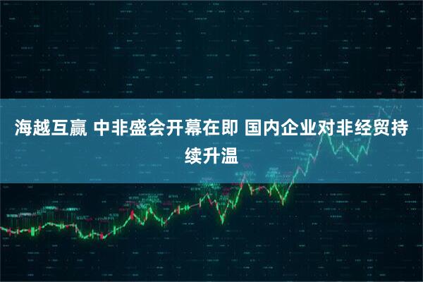 海越互赢 中非盛会开幕在即 国内企业对非经贸持续升温