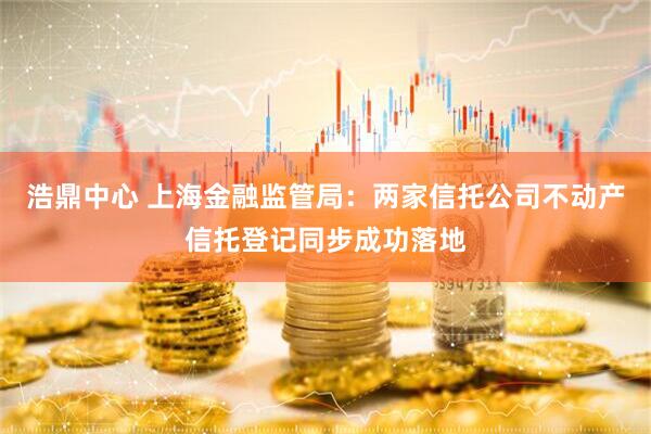 浩鼎中心 上海金融监管局：两家信托公司不动产信托登记同步成功落地