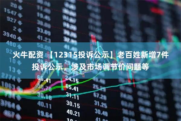 火牛配资 【12315投诉公示】老百姓新增7件投诉公示，涉及市场调节价问题等