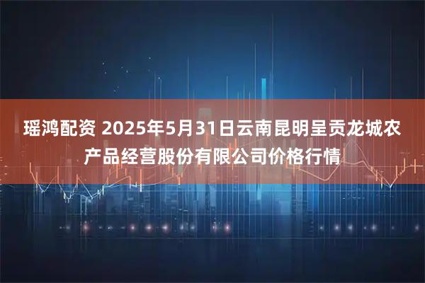 瑶鸿配资 2025年5月31日云南昆明呈贡龙城农产品经营股份有限公司价格行情
