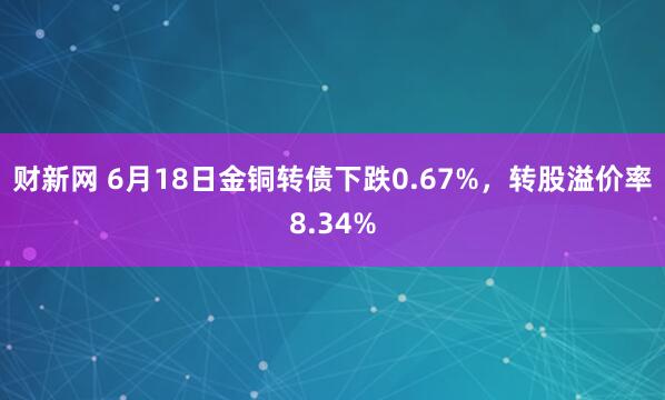 财新网 6月18日金铜转债下跌0.67%，转股溢价率8.34%