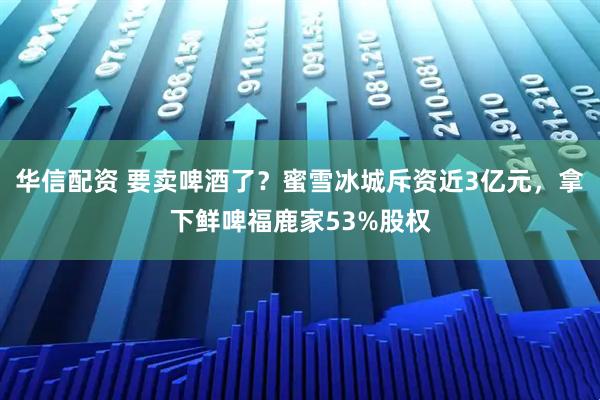华信配资 要卖啤酒了？蜜雪冰城斥资近3亿元，拿下鲜啤福鹿家53%股权