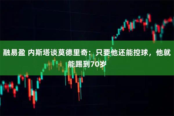 融易盈 内斯塔谈莫德里奇：只要他还能控球，他就能踢到70岁