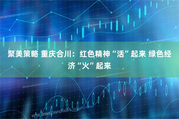 聚美策略 重庆合川：红色精神“活”起来 绿色经济“火”起来
