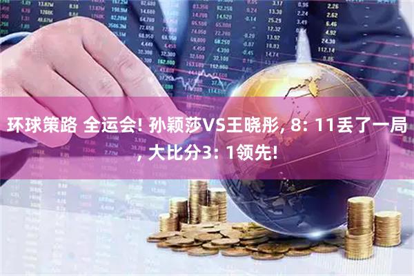 环球策路 全运会! 孙颖莎VS王晓彤, 8: 11丢了一局, 大比分3: 1领先!