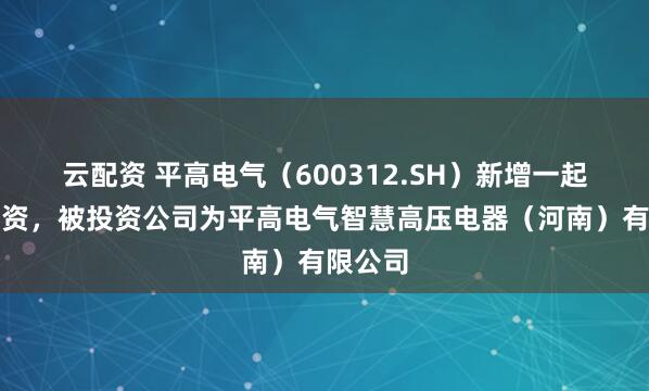 云配资 平高电气（600312.SH）新增一起对外投资，被投资公司为平高电气智慧高压电器（河南）有限公司