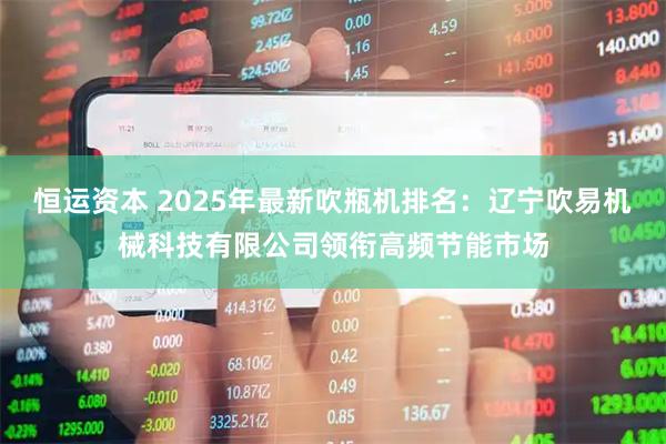 恒运资本 2025年最新吹瓶机排名：辽宁吹易机械科技有限公司领衔高频节能市场