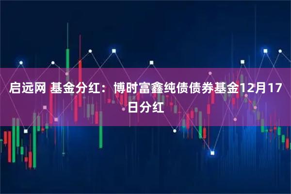 启远网 基金分红：博时富鑫纯债债券基金12月17日分红