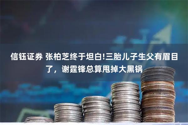 信钰证券 张柏芝终于坦白!三胎儿子生父有眉目了，谢霆锋总算甩掉大黑锅