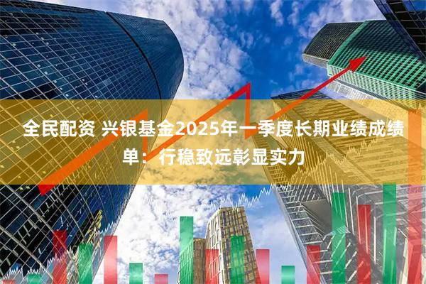 全民配资 兴银基金2025年一季度长期业绩成绩单：行稳致远彰显实力