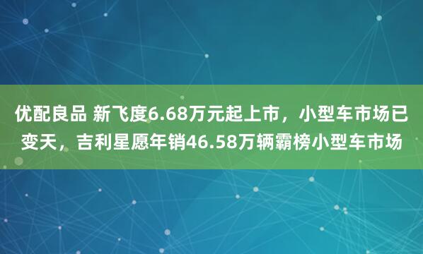 优配良品 新飞度6.68万元起上市，小型车市场已变天，吉利星愿年销46.58万辆霸榜小型车市场