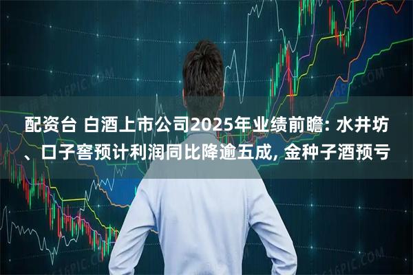 配资台 白酒上市公司2025年业绩前瞻: 水井坊、口子窖预计利润同比降逾五成, 金种子酒预亏