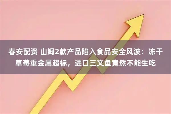 春安配资 山姆2款产品陷入食品安全风波：冻干草莓重金属超标，进口三文鱼竟然不能生吃