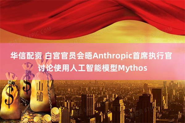 华信配资 白宫官员会晤Anthropic首席执行官 讨论使用人工智能模型Mythos
