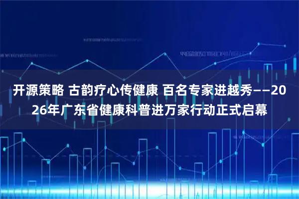 开源策略 古韵疗心传健康 百名专家进越秀——2026年广东省健康科普进万家行动正式启幕