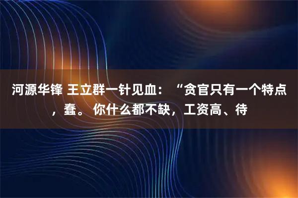 河源华锋 王立群一针见血: “贪官只有一个特点,蠢。 你什么都不缺,工资高、待