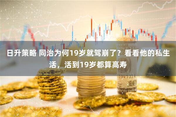 日升策略 同治为何19岁就驾崩了?看看他的私生活,活到19岁都算高寿